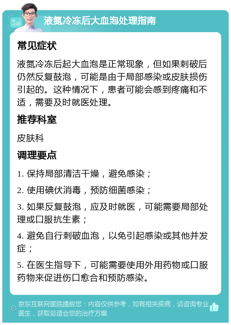 液氮冷冻后大血泡处理指南 常见症状 液氮冷冻后起大血泡是正常现象，但如果刺破后仍然反复鼓泡，可能是由于局部感染或皮肤损伤引起的。这种情况下，患者可能会感到疼痛和不适，需要及时就医处理。 推荐科室 皮肤科 调理要点 1. 保持局部清洁干燥，避免感染； 2. 使用碘伏消毒，预防细菌感染； 3. 如果反复鼓泡，应及时就医，可能需要局部处理或口服抗生素； 4. 避免自行刺破血泡，以免引起感染或其他并发症； 5. 在医生指导下，可能需要使用外用药物或口服药物来促进伤口愈合和预防感染。