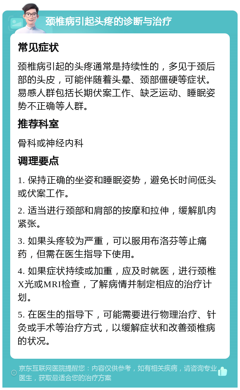 颈椎病引起头疼的诊断与治疗 常见症状 颈椎病引起的头疼通常是持续性的，多见于颈后部的头皮，可能伴随着头晕、颈部僵硬等症状。易感人群包括长期伏案工作、缺乏运动、睡眠姿势不正确等人群。 推荐科室 骨科或神经内科 调理要点 1. 保持正确的坐姿和睡眠姿势，避免长时间低头或伏案工作。 2. 适当进行颈部和肩部的按摩和拉伸，缓解肌肉紧张。 3. 如果头疼较为严重，可以服用布洛芬等止痛药，但需在医生指导下使用。 4. 如果症状持续或加重，应及时就医，进行颈椎X光或MRI检查，了解病情并制定相应的治疗计划。 5. 在医生的指导下，可能需要进行物理治疗、针灸或手术等治疗方式，以缓解症状和改善颈椎病的状况。