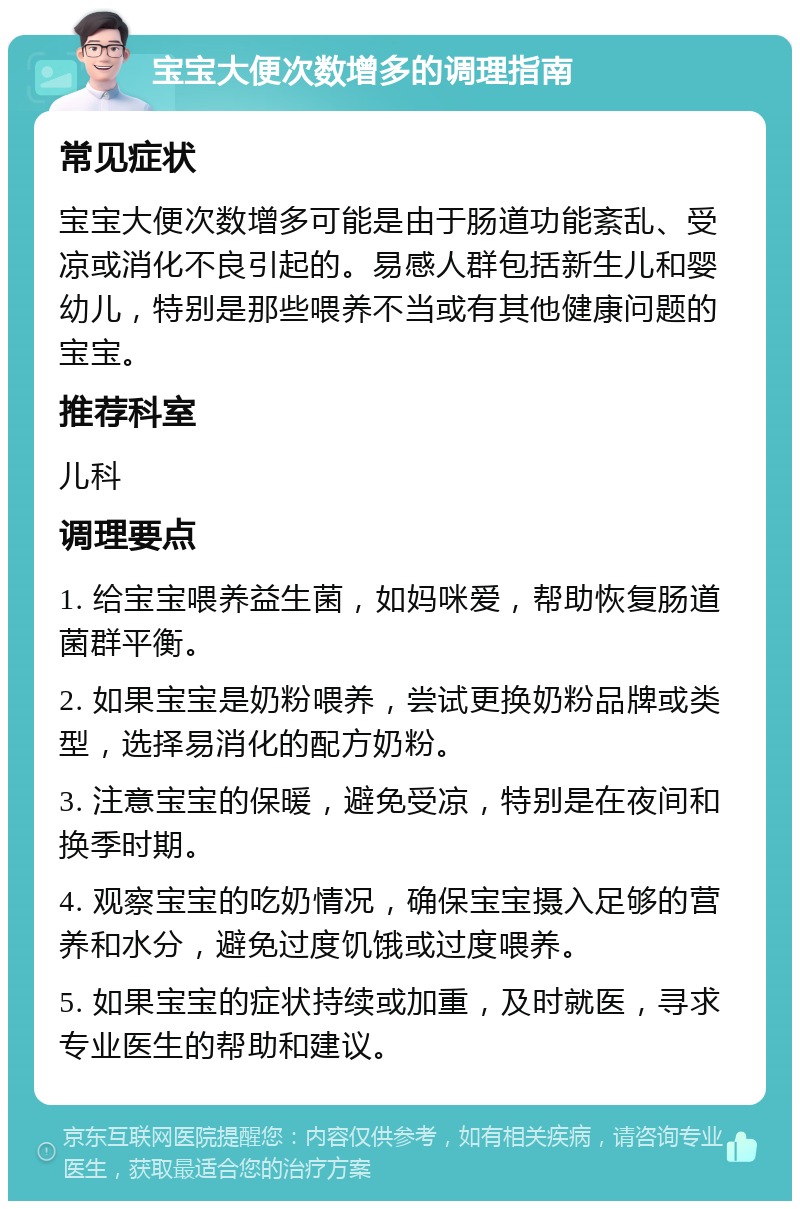 宝宝大便次数增多的调理指南 常见症状 宝宝大便次数增多可能是由于肠道功能紊乱、受凉或消化不良引起的。易感人群包括新生儿和婴幼儿，特别是那些喂养不当或有其他健康问题的宝宝。 推荐科室 儿科 调理要点 1. 给宝宝喂养益生菌，如妈咪爱，帮助恢复肠道菌群平衡。 2. 如果宝宝是奶粉喂养，尝试更换奶粉品牌或类型，选择易消化的配方奶粉。 3. 注意宝宝的保暖，避免受凉，特别是在夜间和换季时期。 4. 观察宝宝的吃奶情况，确保宝宝摄入足够的营养和水分，避免过度饥饿或过度喂养。 5. 如果宝宝的症状持续或加重，及时就医，寻求专业医生的帮助和建议。