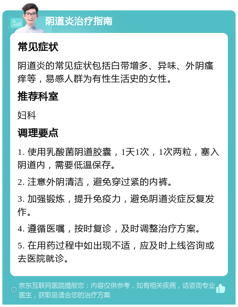 阴道炎治疗指南 常见症状 阴道炎的常见症状包括白带增多、异味、外阴瘙痒等，易感人群为有性生活史的女性。 推荐科室 妇科 调理要点 1. 使用乳酸菌阴道胶囊，1天1次，1次两粒，塞入阴道内，需要低温保存。 2. 注意外阴清洁，避免穿过紧的内裤。 3. 加强锻炼，提升免疫力，避免阴道炎症反复发作。 4. 遵循医嘱，按时复诊，及时调整治疗方案。 5. 在用药过程中如出现不适，应及时上线咨询或去医院就诊。