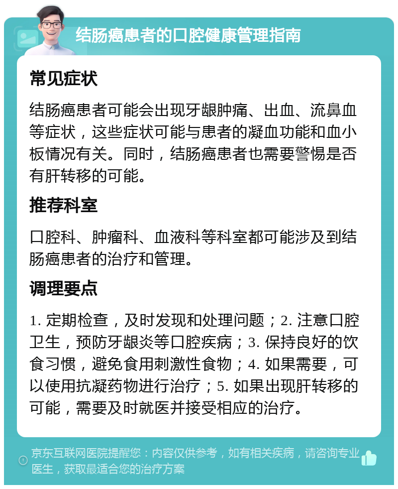 结肠癌患者的口腔健康管理指南 常见症状 结肠癌患者可能会出现牙龈肿痛、出血、流鼻血等症状，这些症状可能与患者的凝血功能和血小板情况有关。同时，结肠癌患者也需要警惕是否有肝转移的可能。 推荐科室 口腔科、肿瘤科、血液科等科室都可能涉及到结肠癌患者的治疗和管理。 调理要点 1. 定期检查，及时发现和处理问题；2. 注意口腔卫生，预防牙龈炎等口腔疾病；3. 保持良好的饮食习惯，避免食用刺激性食物；4. 如果需要，可以使用抗凝药物进行治疗；5. 如果出现肝转移的可能，需要及时就医并接受相应的治疗。