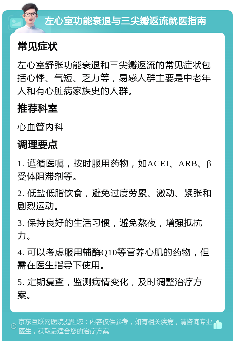 左心室功能衰退与三尖瓣返流就医指南 常见症状 左心室舒张功能衰退和三尖瓣返流的常见症状包括心悸、气短、乏力等，易感人群主要是中老年人和有心脏病家族史的人群。 推荐科室 心血管内科 调理要点 1. 遵循医嘱，按时服用药物，如ACEI、ARB、β受体阻滞剂等。 2. 低盐低脂饮食，避免过度劳累、激动、紧张和剧烈运动。 3. 保持良好的生活习惯，避免熬夜，增强抵抗力。 4. 可以考虑服用辅酶Q10等营养心肌的药物，但需在医生指导下使用。 5. 定期复查，监测病情变化，及时调整治疗方案。