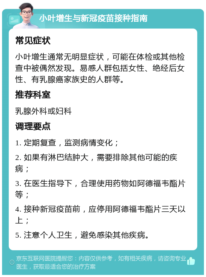 小叶增生与新冠疫苗接种指南 常见症状 小叶增生通常无明显症状，可能在体检或其他检查中被偶然发现。易感人群包括女性、绝经后女性、有乳腺癌家族史的人群等。 推荐科室 乳腺外科或妇科 调理要点 1. 定期复查，监测病情变化； 2. 如果有淋巴结肿大，需要排除其他可能的疾病； 3. 在医生指导下，合理使用药物如阿德福韦酯片等； 4. 接种新冠疫苗前，应停用阿德福韦酯片三天以上； 5. 注意个人卫生，避免感染其他疾病。