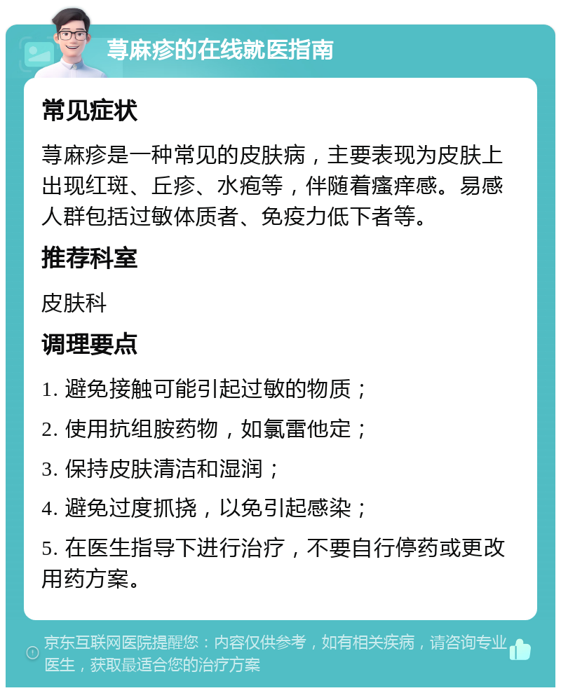 荨麻疹的在线就医指南 常见症状 荨麻疹是一种常见的皮肤病，主要表现为皮肤上出现红斑、丘疹、水疱等，伴随着瘙痒感。易感人群包括过敏体质者、免疫力低下者等。 推荐科室 皮肤科 调理要点 1. 避免接触可能引起过敏的物质； 2. 使用抗组胺药物，如氯雷他定； 3. 保持皮肤清洁和湿润； 4. 避免过度抓挠，以免引起感染； 5. 在医生指导下进行治疗，不要自行停药或更改用药方案。