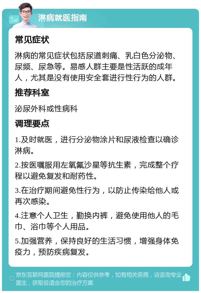 淋病就医指南 常见症状 淋病的常见症状包括尿道刺痛、乳白色分泌物、尿频、尿急等。易感人群主要是性活跃的成年人，尤其是没有使用安全套进行性行为的人群。 推荐科室 泌尿外科或性病科 调理要点 1.及时就医，进行分泌物涂片和尿液检查以确诊淋病。 2.按医嘱服用左氧氟沙星等抗生素，完成整个疗程以避免复发和耐药性。 3.在治疗期间避免性行为，以防止传染给他人或再次感染。 4.注意个人卫生，勤换内裤，避免使用他人的毛巾、浴巾等个人用品。 5.加强营养，保持良好的生活习惯，增强身体免疫力，预防疾病复发。