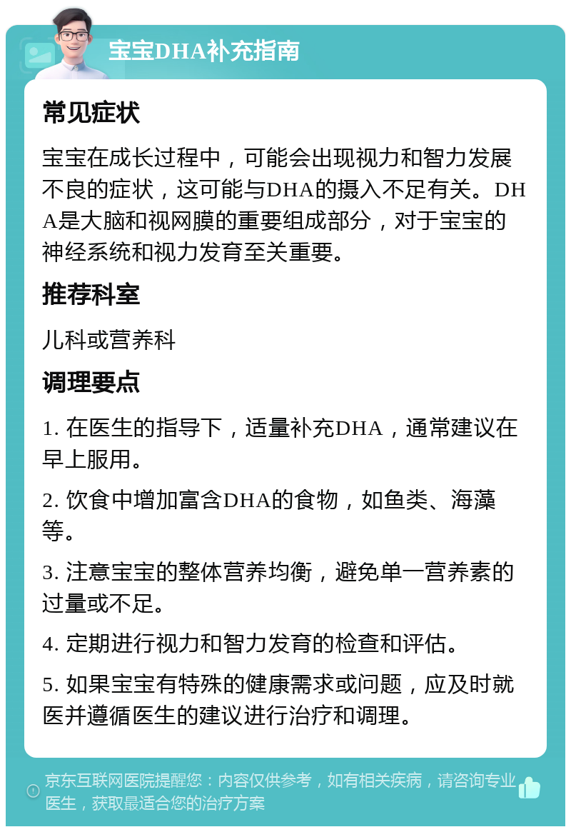 宝宝DHA补充指南 常见症状 宝宝在成长过程中，可能会出现视力和智力发展不良的症状，这可能与DHA的摄入不足有关。DHA是大脑和视网膜的重要组成部分，对于宝宝的神经系统和视力发育至关重要。 推荐科室 儿科或营养科 调理要点 1. 在医生的指导下，适量补充DHA，通常建议在早上服用。 2. 饮食中增加富含DHA的食物，如鱼类、海藻等。 3. 注意宝宝的整体营养均衡，避免单一营养素的过量或不足。 4. 定期进行视力和智力发育的检查和评估。 5. 如果宝宝有特殊的健康需求或问题，应及时就医并遵循医生的建议进行治疗和调理。