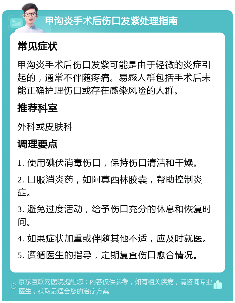 甲沟炎手术后伤口发紫处理指南 常见症状 甲沟炎手术后伤口发紫可能是由于轻微的炎症引起的，通常不伴随疼痛。易感人群包括手术后未能正确护理伤口或存在感染风险的人群。 推荐科室 外科或皮肤科 调理要点 1. 使用碘伏消毒伤口，保持伤口清洁和干燥。 2. 口服消炎药，如阿莫西林胶囊，帮助控制炎症。 3. 避免过度活动，给予伤口充分的休息和恢复时间。 4. 如果症状加重或伴随其他不适，应及时就医。 5. 遵循医生的指导，定期复查伤口愈合情况。