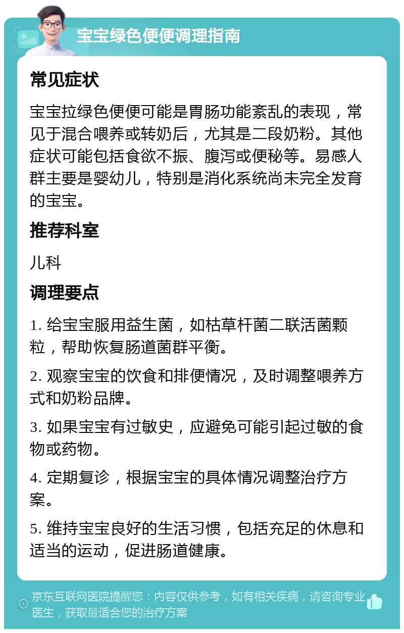 宝宝绿色便便调理指南 常见症状 宝宝拉绿色便便可能是胃肠功能紊乱的表现，常见于混合喂养或转奶后，尤其是二段奶粉。其他症状可能包括食欲不振、腹泻或便秘等。易感人群主要是婴幼儿，特别是消化系统尚未完全发育的宝宝。 推荐科室 儿科 调理要点 1. 给宝宝服用益生菌，如枯草杆菌二联活菌颗粒，帮助恢复肠道菌群平衡。 2. 观察宝宝的饮食和排便情况，及时调整喂养方式和奶粉品牌。 3. 如果宝宝有过敏史，应避免可能引起过敏的食物或药物。 4. 定期复诊，根据宝宝的具体情况调整治疗方案。 5. 维持宝宝良好的生活习惯，包括充足的休息和适当的运动，促进肠道健康。