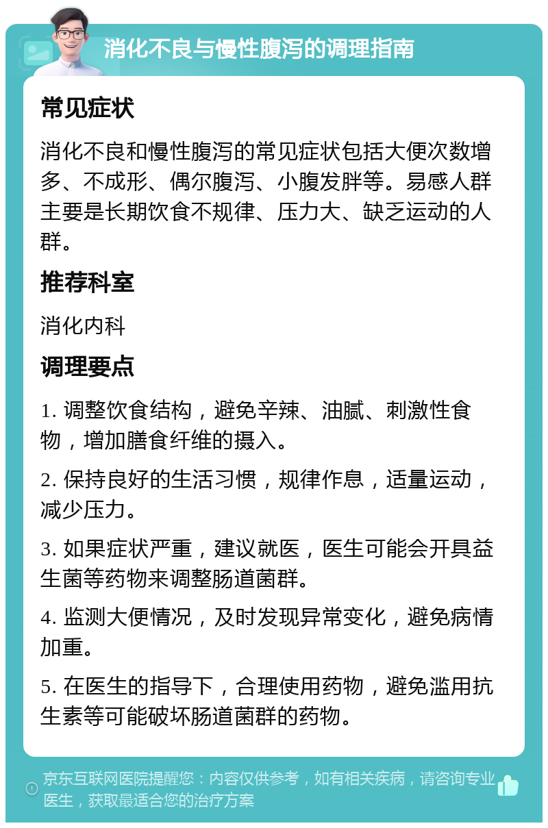 消化不良与慢性腹泻的调理指南 常见症状 消化不良和慢性腹泻的常见症状包括大便次数增多、不成形、偶尔腹泻、小腹发胖等。易感人群主要是长期饮食不规律、压力大、缺乏运动的人群。 推荐科室 消化内科 调理要点 1. 调整饮食结构，避免辛辣、油腻、刺激性食物，增加膳食纤维的摄入。 2. 保持良好的生活习惯，规律作息，适量运动，减少压力。 3. 如果症状严重，建议就医，医生可能会开具益生菌等药物来调整肠道菌群。 4. 监测大便情况，及时发现异常变化，避免病情加重。 5. 在医生的指导下，合理使用药物，避免滥用抗生素等可能破坏肠道菌群的药物。