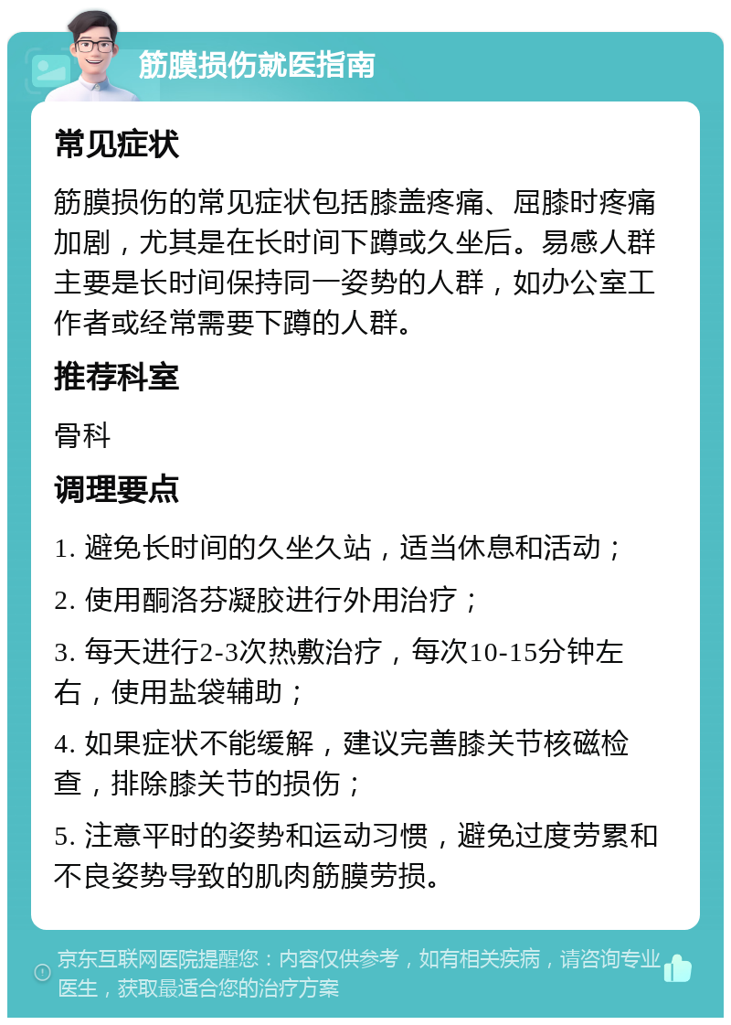 筋膜损伤就医指南 常见症状 筋膜损伤的常见症状包括膝盖疼痛、屈膝时疼痛加剧，尤其是在长时间下蹲或久坐后。易感人群主要是长时间保持同一姿势的人群，如办公室工作者或经常需要下蹲的人群。 推荐科室 骨科 调理要点 1. 避免长时间的久坐久站，适当休息和活动； 2. 使用酮洛芬凝胶进行外用治疗； 3. 每天进行2-3次热敷治疗，每次10-15分钟左右，使用盐袋辅助； 4. 如果症状不能缓解，建议完善膝关节核磁检查，排除膝关节的损伤； 5. 注意平时的姿势和运动习惯，避免过度劳累和不良姿势导致的肌肉筋膜劳损。