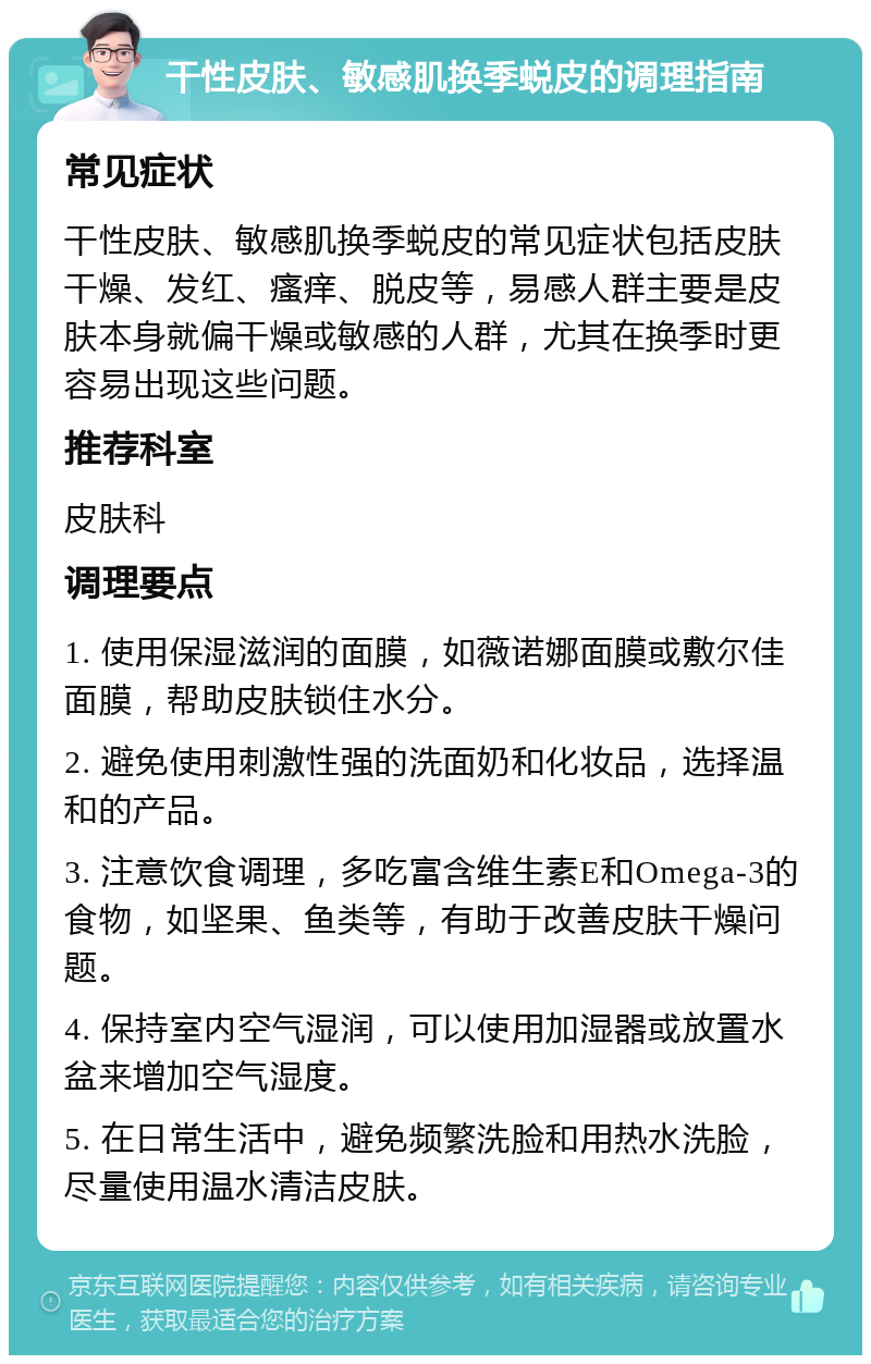 干性皮肤、敏感肌换季蜕皮的调理指南 常见症状 干性皮肤、敏感肌换季蜕皮的常见症状包括皮肤干燥、发红、瘙痒、脱皮等，易感人群主要是皮肤本身就偏干燥或敏感的人群，尤其在换季时更容易出现这些问题。 推荐科室 皮肤科 调理要点 1. 使用保湿滋润的面膜，如薇诺娜面膜或敷尔佳面膜，帮助皮肤锁住水分。 2. 避免使用刺激性强的洗面奶和化妆品，选择温和的产品。 3. 注意饮食调理，多吃富含维生素E和Omega-3的食物，如坚果、鱼类等，有助于改善皮肤干燥问题。 4. 保持室内空气湿润，可以使用加湿器或放置水盆来增加空气湿度。 5. 在日常生活中，避免频繁洗脸和用热水洗脸，尽量使用温水清洁皮肤。