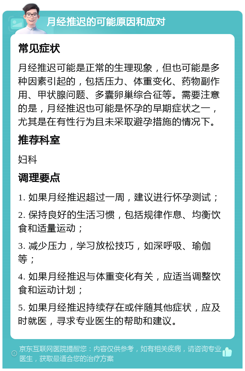 月经推迟的可能原因和应对 常见症状 月经推迟可能是正常的生理现象，但也可能是多种因素引起的，包括压力、体重变化、药物副作用、甲状腺问题、多囊卵巢综合征等。需要注意的是，月经推迟也可能是怀孕的早期症状之一，尤其是在有性行为且未采取避孕措施的情况下。 推荐科室 妇科 调理要点 1. 如果月经推迟超过一周，建议进行怀孕测试； 2. 保持良好的生活习惯，包括规律作息、均衡饮食和适量运动； 3. 减少压力，学习放松技巧，如深呼吸、瑜伽等； 4. 如果月经推迟与体重变化有关，应适当调整饮食和运动计划； 5. 如果月经推迟持续存在或伴随其他症状，应及时就医，寻求专业医生的帮助和建议。