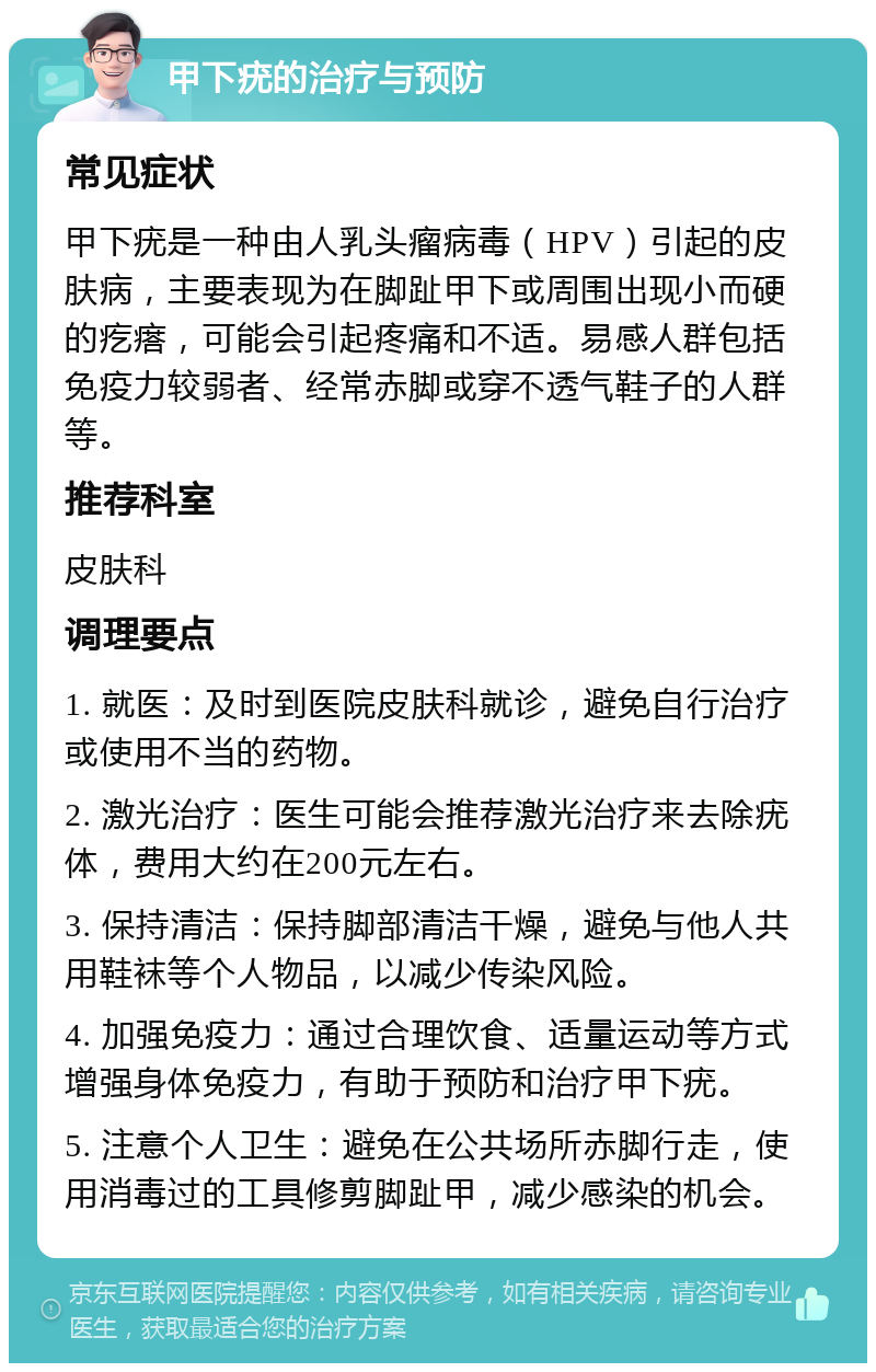 甲下疣的治疗与预防 常见症状 甲下疣是一种由人乳头瘤病毒（HPV）引起的皮肤病，主要表现为在脚趾甲下或周围出现小而硬的疙瘩，可能会引起疼痛和不适。易感人群包括免疫力较弱者、经常赤脚或穿不透气鞋子的人群等。 推荐科室 皮肤科 调理要点 1. 就医：及时到医院皮肤科就诊，避免自行治疗或使用不当的药物。 2. 激光治疗：医生可能会推荐激光治疗来去除疣体，费用大约在200元左右。 3. 保持清洁：保持脚部清洁干燥，避免与他人共用鞋袜等个人物品，以减少传染风险。 4. 加强免疫力：通过合理饮食、适量运动等方式增强身体免疫力，有助于预防和治疗甲下疣。 5. 注意个人卫生：避免在公共场所赤脚行走，使用消毒过的工具修剪脚趾甲，减少感染的机会。