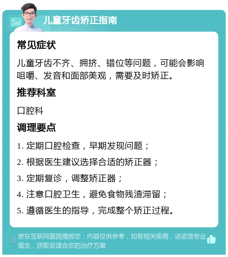 儿童牙齿矫正指南 常见症状 儿童牙齿不齐、拥挤、错位等问题，可能会影响咀嚼、发音和面部美观，需要及时矫正。 推荐科室 口腔科 调理要点 1. 定期口腔检查，早期发现问题； 2. 根据医生建议选择合适的矫正器； 3. 定期复诊，调整矫正器； 4. 注意口腔卫生，避免食物残渣滞留； 5. 遵循医生的指导，完成整个矫正过程。