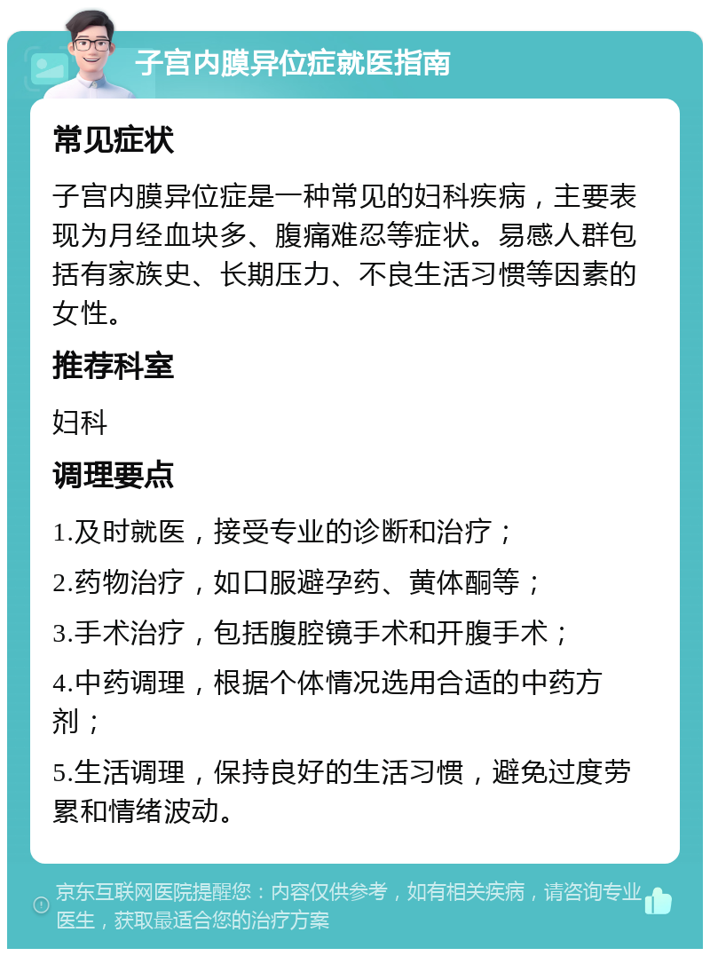 子宫内膜异位症就医指南 常见症状 子宫内膜异位症是一种常见的妇科疾病，主要表现为月经血块多、腹痛难忍等症状。易感人群包括有家族史、长期压力、不良生活习惯等因素的女性。 推荐科室 妇科 调理要点 1.及时就医，接受专业的诊断和治疗； 2.药物治疗，如口服避孕药、黄体酮等； 3.手术治疗，包括腹腔镜手术和开腹手术； 4.中药调理，根据个体情况选用合适的中药方剂； 5.生活调理，保持良好的生活习惯，避免过度劳累和情绪波动。