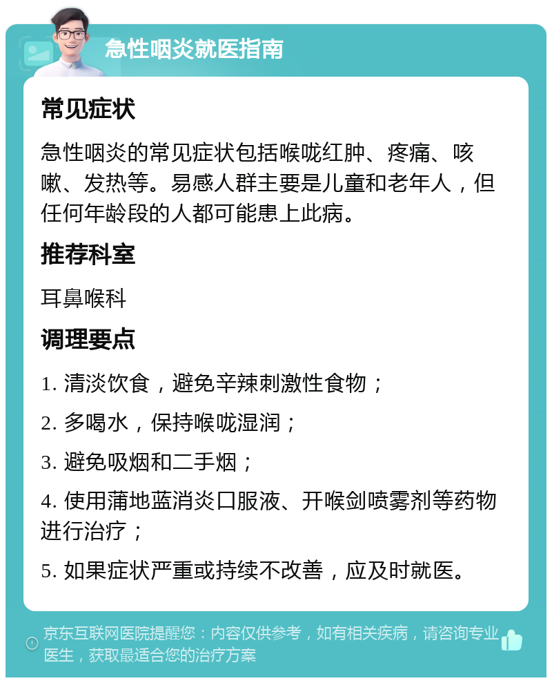 急性咽炎就医指南 常见症状 急性咽炎的常见症状包括喉咙红肿、疼痛、咳嗽、发热等。易感人群主要是儿童和老年人，但任何年龄段的人都可能患上此病。 推荐科室 耳鼻喉科 调理要点 1. 清淡饮食，避免辛辣刺激性食物； 2. 多喝水，保持喉咙湿润； 3. 避免吸烟和二手烟； 4. 使用蒲地蓝消炎口服液、开喉剑喷雾剂等药物进行治疗； 5. 如果症状严重或持续不改善，应及时就医。