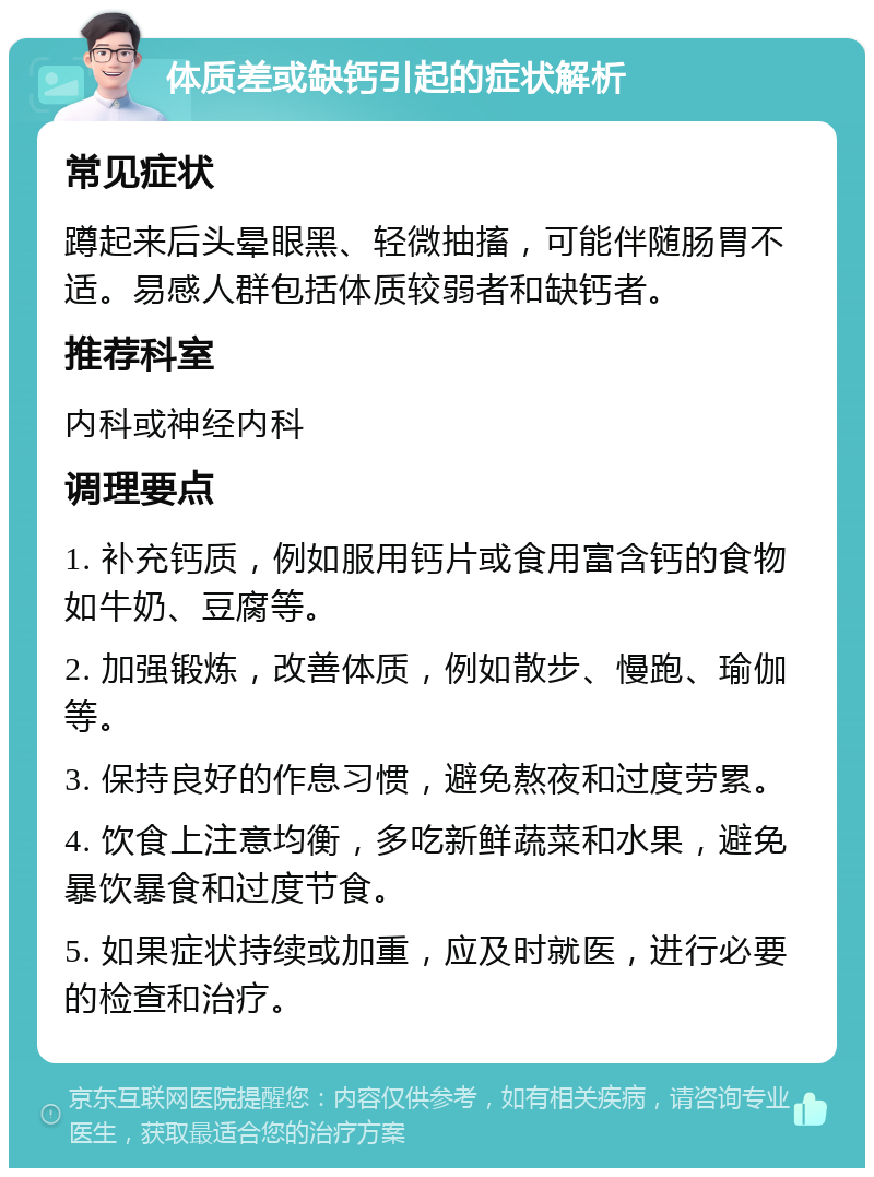 体质差或缺钙引起的症状解析 常见症状 蹲起来后头晕眼黑、轻微抽搐，可能伴随肠胃不适。易感人群包括体质较弱者和缺钙者。 推荐科室 内科或神经内科 调理要点 1. 补充钙质，例如服用钙片或食用富含钙的食物如牛奶、豆腐等。 2. 加强锻炼，改善体质，例如散步、慢跑、瑜伽等。 3. 保持良好的作息习惯，避免熬夜和过度劳累。 4. 饮食上注意均衡，多吃新鲜蔬菜和水果，避免暴饮暴食和过度节食。 5. 如果症状持续或加重，应及时就医，进行必要的检查和治疗。