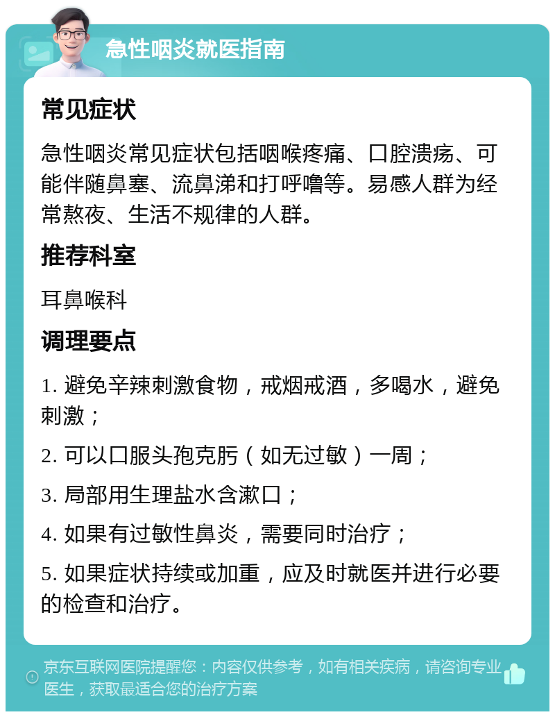 急性咽炎就医指南 常见症状 急性咽炎常见症状包括咽喉疼痛、口腔溃疡、可能伴随鼻塞、流鼻涕和打呼噜等。易感人群为经常熬夜、生活不规律的人群。 推荐科室 耳鼻喉科 调理要点 1. 避免辛辣刺激食物，戒烟戒酒，多喝水，避免刺激； 2. 可以口服头孢克肟（如无过敏）一周； 3. 局部用生理盐水含漱口； 4. 如果有过敏性鼻炎，需要同时治疗； 5. 如果症状持续或加重，应及时就医并进行必要的检查和治疗。