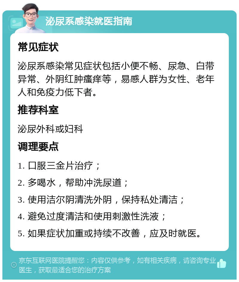 泌尿系感染就医指南 常见症状 泌尿系感染常见症状包括小便不畅、尿急、白带异常、外阴红肿瘙痒等，易感人群为女性、老年人和免疫力低下者。 推荐科室 泌尿外科或妇科 调理要点 1. 口服三金片治疗； 2. 多喝水，帮助冲洗尿道； 3. 使用洁尔阴清洗外阴，保持私处清洁； 4. 避免过度清洁和使用刺激性洗液； 5. 如果症状加重或持续不改善，应及时就医。