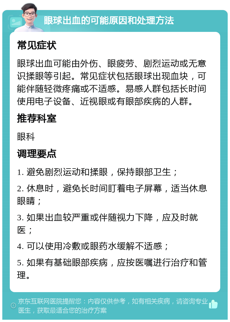 眼球出血的可能原因和处理方法 常见症状 眼球出血可能由外伤、眼疲劳、剧烈运动或无意识揉眼等引起。常见症状包括眼球出现血块，可能伴随轻微疼痛或不适感。易感人群包括长时间使用电子设备、近视眼或有眼部疾病的人群。 推荐科室 眼科 调理要点 1. 避免剧烈运动和揉眼，保持眼部卫生； 2. 休息时，避免长时间盯着电子屏幕，适当休息眼睛； 3. 如果出血较严重或伴随视力下降，应及时就医； 4. 可以使用冷敷或眼药水缓解不适感； 5. 如果有基础眼部疾病，应按医嘱进行治疗和管理。