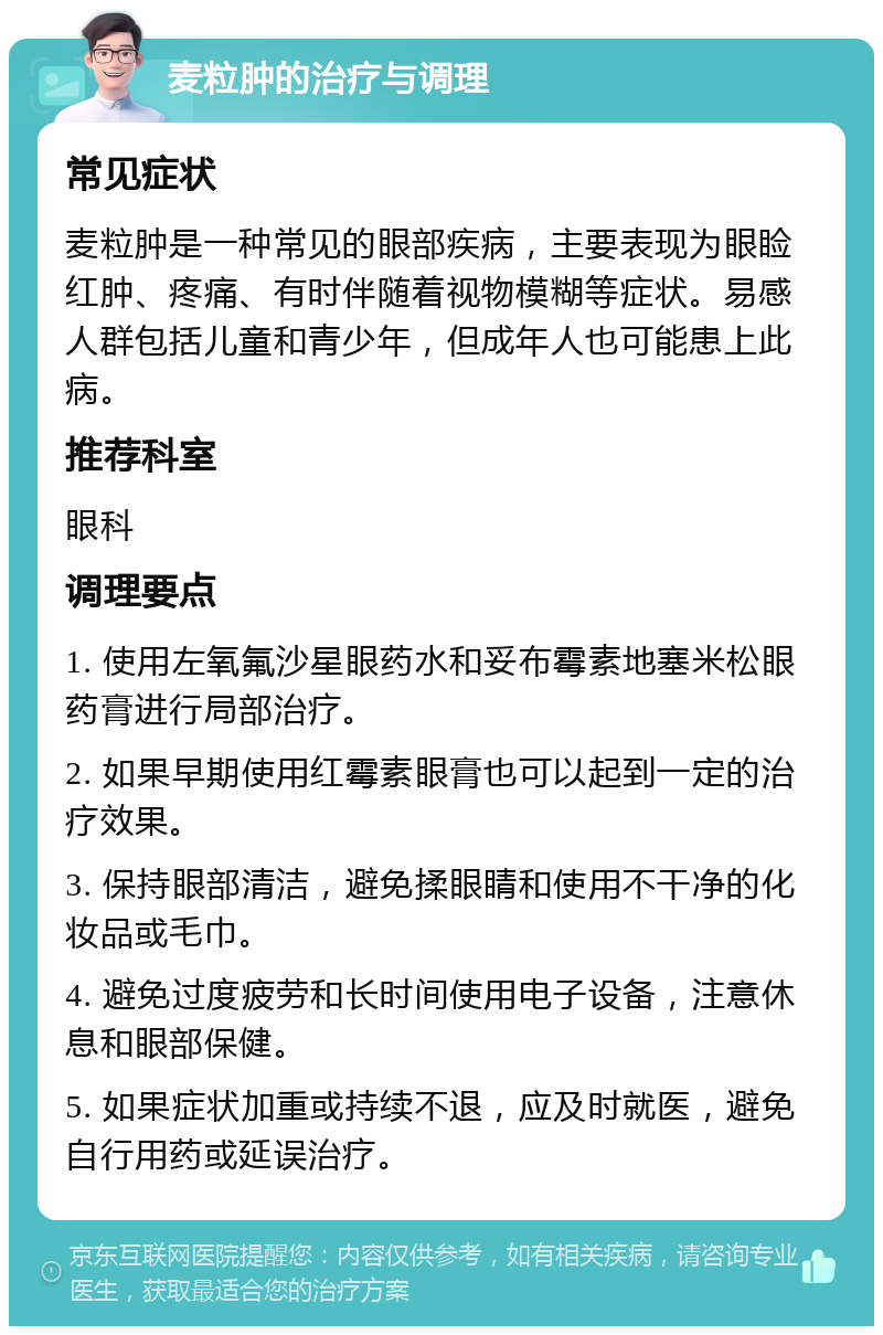 麦粒肿的治疗与调理 常见症状 麦粒肿是一种常见的眼部疾病，主要表现为眼睑红肿、疼痛、有时伴随着视物模糊等症状。易感人群包括儿童和青少年，但成年人也可能患上此病。 推荐科室 眼科 调理要点 1. 使用左氧氟沙星眼药水和妥布霉素地塞米松眼药膏进行局部治疗。 2. 如果早期使用红霉素眼膏也可以起到一定的治疗效果。 3. 保持眼部清洁，避免揉眼睛和使用不干净的化妆品或毛巾。 4. 避免过度疲劳和长时间使用电子设备，注意休息和眼部保健。 5. 如果症状加重或持续不退，应及时就医，避免自行用药或延误治疗。