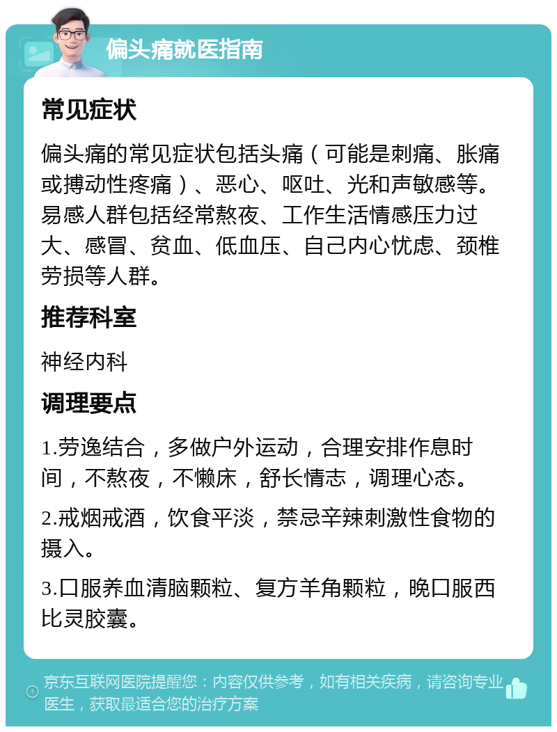 偏头痛就医指南 常见症状 偏头痛的常见症状包括头痛（可能是刺痛、胀痛或搏动性疼痛）、恶心、呕吐、光和声敏感等。易感人群包括经常熬夜、工作生活情感压力过大、感冒、贫血、低血压、自己内心忧虑、颈椎劳损等人群。 推荐科室 神经内科 调理要点 1.劳逸结合，多做户外运动，合理安排作息时间，不熬夜，不懒床，舒长情志，调理心态。 2.戒烟戒酒，饮食平淡，禁忌辛辣刺激性食物的摄入。 3.口服养血清脑颗粒、复方羊角颗粒，晚口服西比灵胶囊。