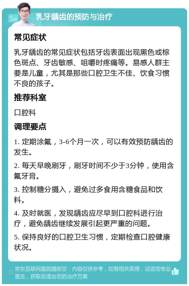 乳牙龋齿的预防与治疗 常见症状 乳牙龋齿的常见症状包括牙齿表面出现黑色或棕色斑点、牙齿敏感、咀嚼时疼痛等。易感人群主要是儿童，尤其是那些口腔卫生不佳、饮食习惯不良的孩子。 推荐科室 口腔科 调理要点 1. 定期涂氟，3-6个月一次，可以有效预防龋齿的发生。 2. 每天早晚刷牙，刷牙时间不少于3分钟，使用含氟牙膏。 3. 控制糖分摄入，避免过多食用含糖食品和饮料。 4. 及时就医，发现龋齿应尽早到口腔科进行治疗，避免龋齿继续发展引起更严重的问题。 5. 保持良好的口腔卫生习惯，定期检查口腔健康状况。