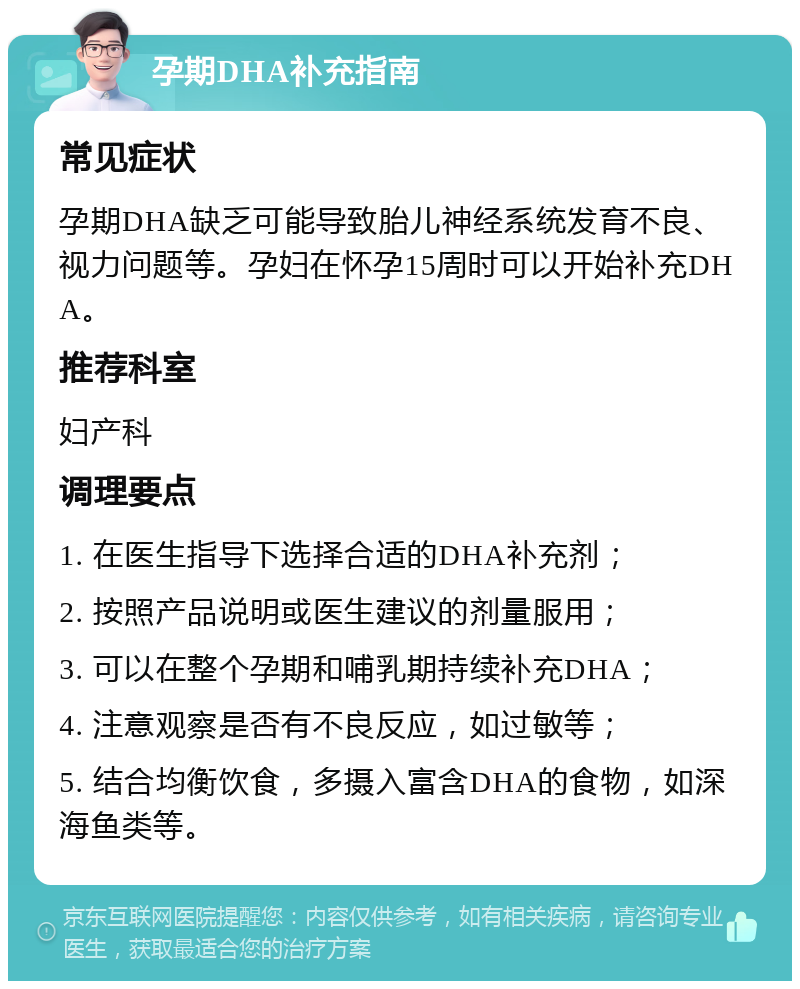 孕期DHA补充指南 常见症状 孕期DHA缺乏可能导致胎儿神经系统发育不良、视力问题等。孕妇在怀孕15周时可以开始补充DHA。 推荐科室 妇产科 调理要点 1. 在医生指导下选择合适的DHA补充剂； 2. 按照产品说明或医生建议的剂量服用； 3. 可以在整个孕期和哺乳期持续补充DHA； 4. 注意观察是否有不良反应，如过敏等； 5. 结合均衡饮食，多摄入富含DHA的食物，如深海鱼类等。