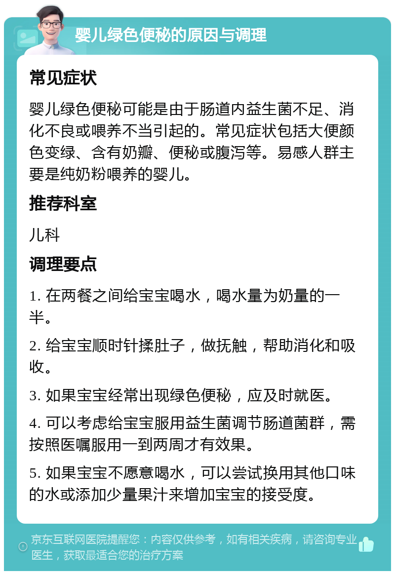 婴儿绿色便秘的原因与调理 常见症状 婴儿绿色便秘可能是由于肠道内益生菌不足、消化不良或喂养不当引起的。常见症状包括大便颜色变绿、含有奶瓣、便秘或腹泻等。易感人群主要是纯奶粉喂养的婴儿。 推荐科室 儿科 调理要点 1. 在两餐之间给宝宝喝水，喝水量为奶量的一半。 2. 给宝宝顺时针揉肚子，做抚触，帮助消化和吸收。 3. 如果宝宝经常出现绿色便秘，应及时就医。 4. 可以考虑给宝宝服用益生菌调节肠道菌群，需按照医嘱服用一到两周才有效果。 5. 如果宝宝不愿意喝水，可以尝试换用其他口味的水或添加少量果汁来增加宝宝的接受度。