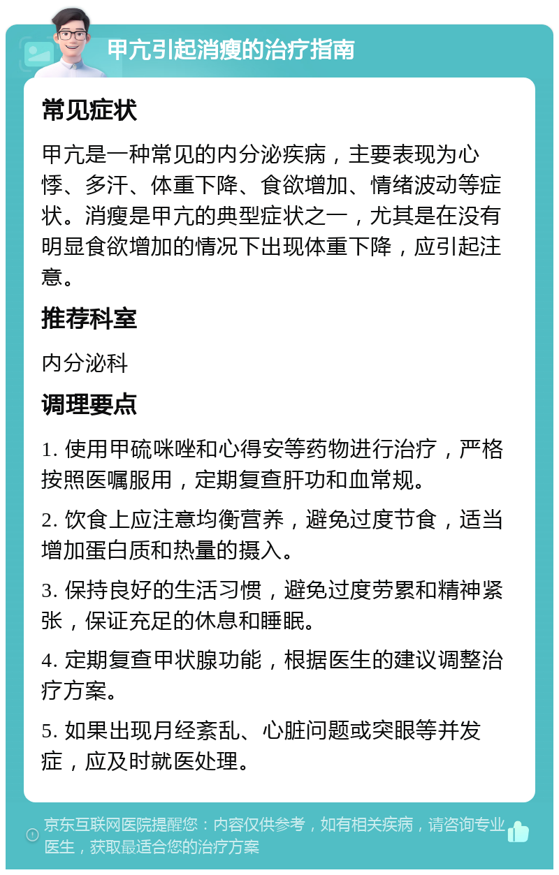 甲亢引起消瘦的治疗指南 常见症状 甲亢是一种常见的内分泌疾病，主要表现为心悸、多汗、体重下降、食欲增加、情绪波动等症状。消瘦是甲亢的典型症状之一，尤其是在没有明显食欲增加的情况下出现体重下降，应引起注意。 推荐科室 内分泌科 调理要点 1. 使用甲硫咪唑和心得安等药物进行治疗，严格按照医嘱服用，定期复查肝功和血常规。 2. 饮食上应注意均衡营养，避免过度节食，适当增加蛋白质和热量的摄入。 3. 保持良好的生活习惯，避免过度劳累和精神紧张，保证充足的休息和睡眠。 4. 定期复查甲状腺功能，根据医生的建议调整治疗方案。 5. 如果出现月经紊乱、心脏问题或突眼等并发症，应及时就医处理。