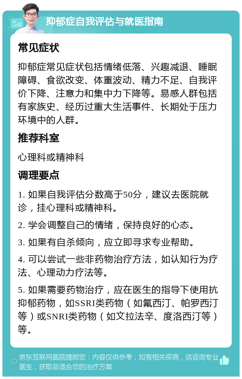 抑郁症自我评估与就医指南 常见症状 抑郁症常见症状包括情绪低落、兴趣减退、睡眠障碍、食欲改变、体重波动、精力不足、自我评价下降、注意力和集中力下降等。易感人群包括有家族史、经历过重大生活事件、长期处于压力环境中的人群。 推荐科室 心理科或精神科 调理要点 1. 如果自我评估分数高于50分，建议去医院就诊，挂心理科或精神科。 2. 学会调整自己的情绪，保持良好的心态。 3. 如果有自杀倾向，应立即寻求专业帮助。 4. 可以尝试一些非药物治疗方法，如认知行为疗法、心理动力疗法等。 5. 如果需要药物治疗，应在医生的指导下使用抗抑郁药物，如SSRI类药物（如氟西汀、帕罗西汀等）或SNRI类药物（如文拉法辛、度洛西汀等）等。