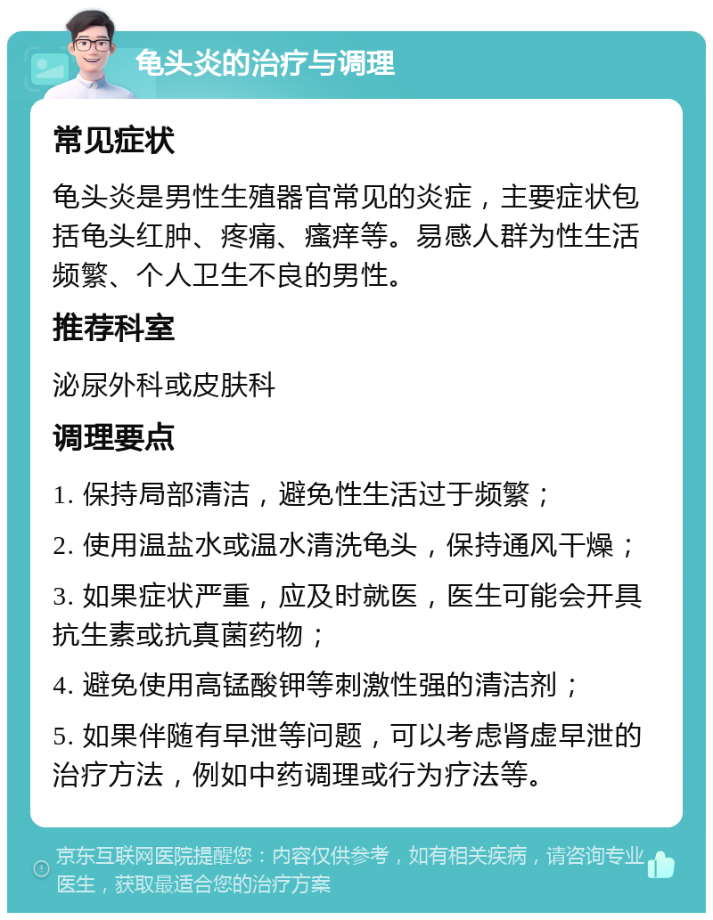 龟头炎的治疗与调理 常见症状 龟头炎是男性生殖器官常见的炎症，主要症状包括龟头红肿、疼痛、瘙痒等。易感人群为性生活频繁、个人卫生不良的男性。 推荐科室 泌尿外科或皮肤科 调理要点 1. 保持局部清洁，避免性生活过于频繁； 2. 使用温盐水或温水清洗龟头，保持通风干燥； 3. 如果症状严重，应及时就医，医生可能会开具抗生素或抗真菌药物； 4. 避免使用高锰酸钾等刺激性强的清洁剂； 5. 如果伴随有早泄等问题，可以考虑肾虚早泄的治疗方法，例如中药调理或行为疗法等。