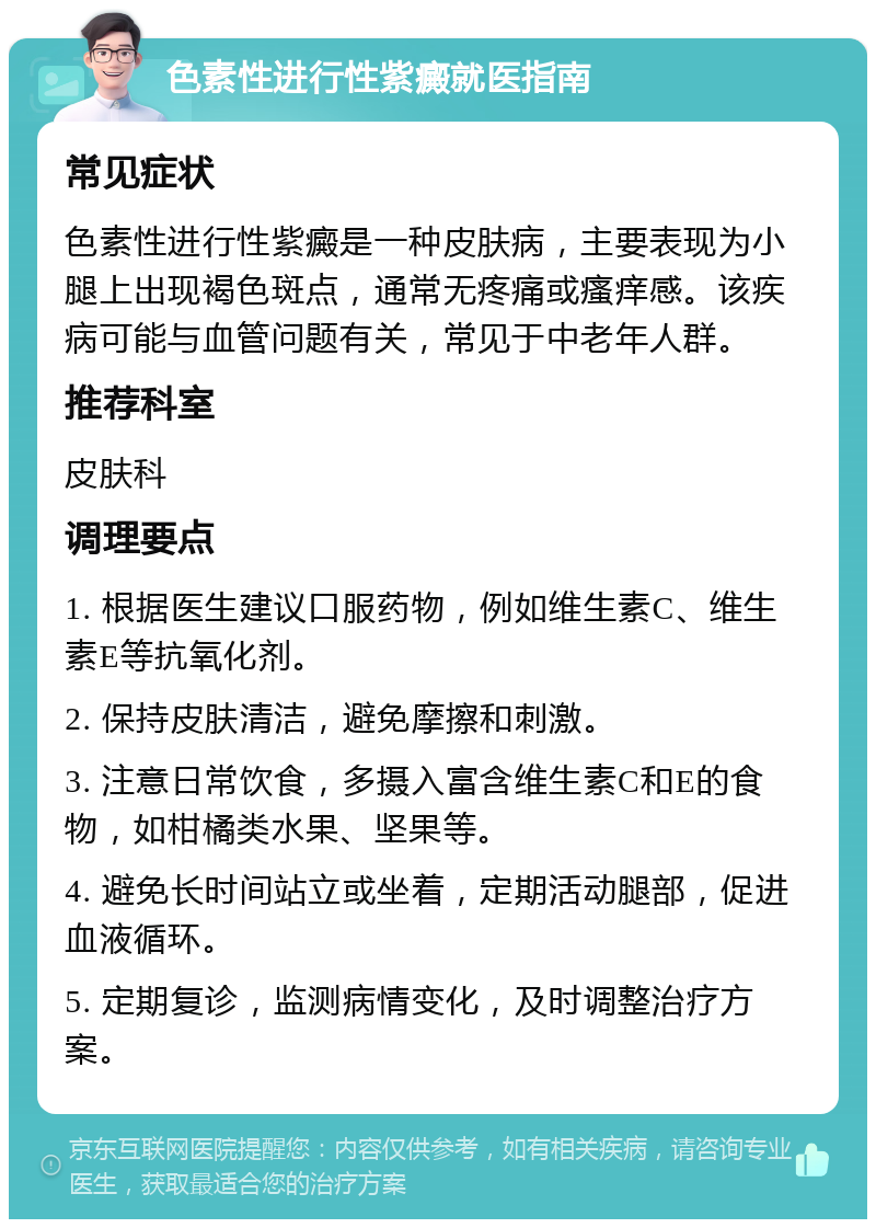 色素性进行性紫癜就医指南 常见症状 色素性进行性紫癜是一种皮肤病，主要表现为小腿上出现褐色斑点，通常无疼痛或瘙痒感。该疾病可能与血管问题有关，常见于中老年人群。 推荐科室 皮肤科 调理要点 1. 根据医生建议口服药物，例如维生素C、维生素E等抗氧化剂。 2. 保持皮肤清洁，避免摩擦和刺激。 3. 注意日常饮食，多摄入富含维生素C和E的食物，如柑橘类水果、坚果等。 4. 避免长时间站立或坐着，定期活动腿部，促进血液循环。 5. 定期复诊，监测病情变化，及时调整治疗方案。