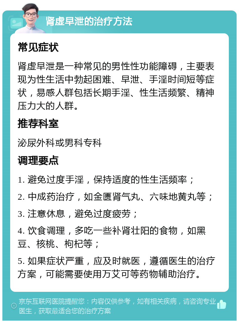 肾虚早泄的治疗方法 常见症状 肾虚早泄是一种常见的男性性功能障碍，主要表现为性生活中勃起困难、早泄、手淫时间短等症状，易感人群包括长期手淫、性生活频繁、精神压力大的人群。 推荐科室 泌尿外科或男科专科 调理要点 1. 避免过度手淫，保持适度的性生活频率； 2. 中成药治疗，如金匮肾气丸、六味地黄丸等； 3. 注意休息，避免过度疲劳； 4. 饮食调理，多吃一些补肾壮阳的食物，如黑豆、核桃、枸杞等； 5. 如果症状严重，应及时就医，遵循医生的治疗方案，可能需要使用万艾可等药物辅助治疗。