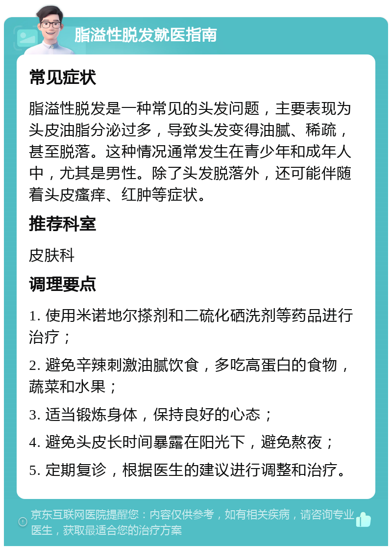 脂溢性脱发就医指南 常见症状 脂溢性脱发是一种常见的头发问题，主要表现为头皮油脂分泌过多，导致头发变得油腻、稀疏，甚至脱落。这种情况通常发生在青少年和成年人中，尤其是男性。除了头发脱落外，还可能伴随着头皮瘙痒、红肿等症状。 推荐科室 皮肤科 调理要点 1. 使用米诺地尔搽剂和二硫化硒洗剂等药品进行治疗； 2. 避免辛辣刺激油腻饮食，多吃高蛋白的食物，蔬菜和水果； 3. 适当锻炼身体，保持良好的心态； 4. 避免头皮长时间暴露在阳光下，避免熬夜； 5. 定期复诊，根据医生的建议进行调整和治疗。