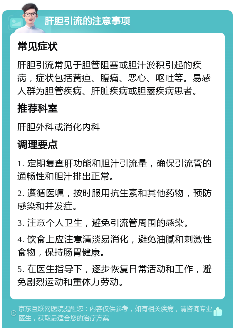 肝胆引流的注意事项 常见症状 肝胆引流常见于胆管阻塞或胆汁淤积引起的疾病，症状包括黄疸、腹痛、恶心、呕吐等。易感人群为胆管疾病、肝脏疾病或胆囊疾病患者。 推荐科室 肝胆外科或消化内科 调理要点 1. 定期复查肝功能和胆汁引流量，确保引流管的通畅性和胆汁排出正常。 2. 遵循医嘱，按时服用抗生素和其他药物，预防感染和并发症。 3. 注意个人卫生，避免引流管周围的感染。 4. 饮食上应注意清淡易消化，避免油腻和刺激性食物，保持肠胃健康。 5. 在医生指导下，逐步恢复日常活动和工作，避免剧烈运动和重体力劳动。