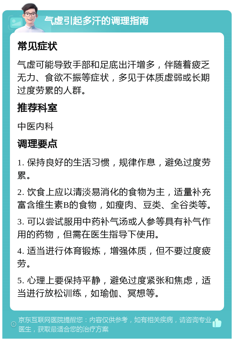 气虚引起多汗的调理指南 常见症状 气虚可能导致手部和足底出汗增多，伴随着疲乏无力、食欲不振等症状，多见于体质虚弱或长期过度劳累的人群。 推荐科室 中医内科 调理要点 1. 保持良好的生活习惯，规律作息，避免过度劳累。 2. 饮食上应以清淡易消化的食物为主，适量补充富含维生素B的食物，如瘦肉、豆类、全谷类等。 3. 可以尝试服用中药补气汤或人参等具有补气作用的药物，但需在医生指导下使用。 4. 适当进行体育锻炼，增强体质，但不要过度疲劳。 5. 心理上要保持平静，避免过度紧张和焦虑，适当进行放松训练，如瑜伽、冥想等。