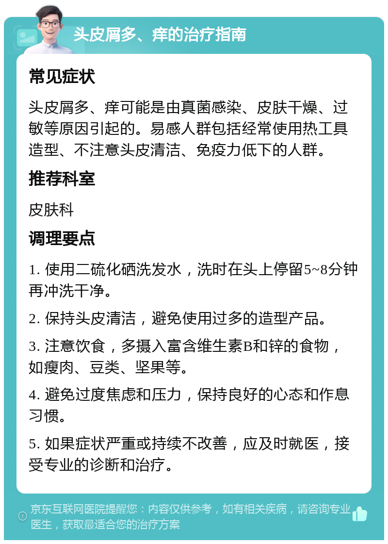 头皮屑多、痒的治疗指南 常见症状 头皮屑多、痒可能是由真菌感染、皮肤干燥、过敏等原因引起的。易感人群包括经常使用热工具造型、不注意头皮清洁、免疫力低下的人群。 推荐科室 皮肤科 调理要点 1. 使用二硫化硒洗发水，洗时在头上停留5~8分钟再冲洗干净。 2. 保持头皮清洁，避免使用过多的造型产品。 3. 注意饮食，多摄入富含维生素B和锌的食物，如瘦肉、豆类、坚果等。 4. 避免过度焦虑和压力，保持良好的心态和作息习惯。 5. 如果症状严重或持续不改善，应及时就医，接受专业的诊断和治疗。