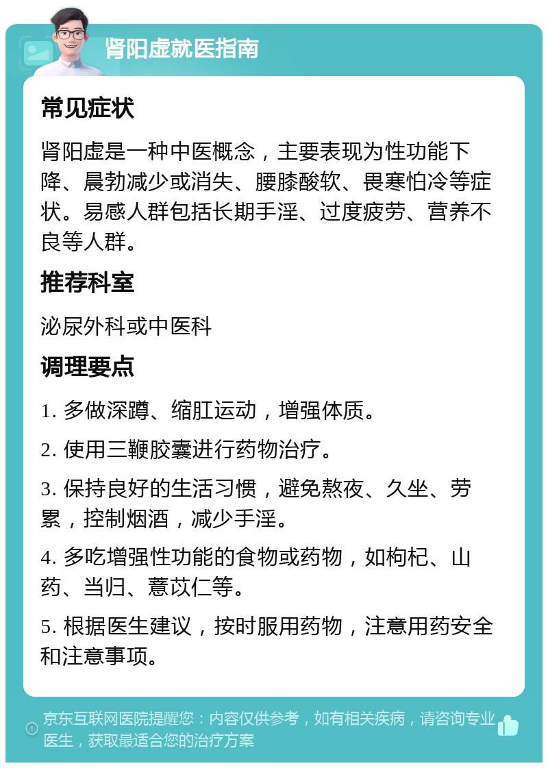 肾阳虚就医指南 常见症状 肾阳虚是一种中医概念，主要表现为性功能下降、晨勃减少或消失、腰膝酸软、畏寒怕冷等症状。易感人群包括长期手淫、过度疲劳、营养不良等人群。 推荐科室 泌尿外科或中医科 调理要点 1. 多做深蹲、缩肛运动，增强体质。 2. 使用三鞭胶囊进行药物治疗。 3. 保持良好的生活习惯，避免熬夜、久坐、劳累，控制烟酒，减少手淫。 4. 多吃增强性功能的食物或药物，如枸杞、山药、当归、薏苡仁等。 5. 根据医生建议，按时服用药物，注意用药安全和注意事项。