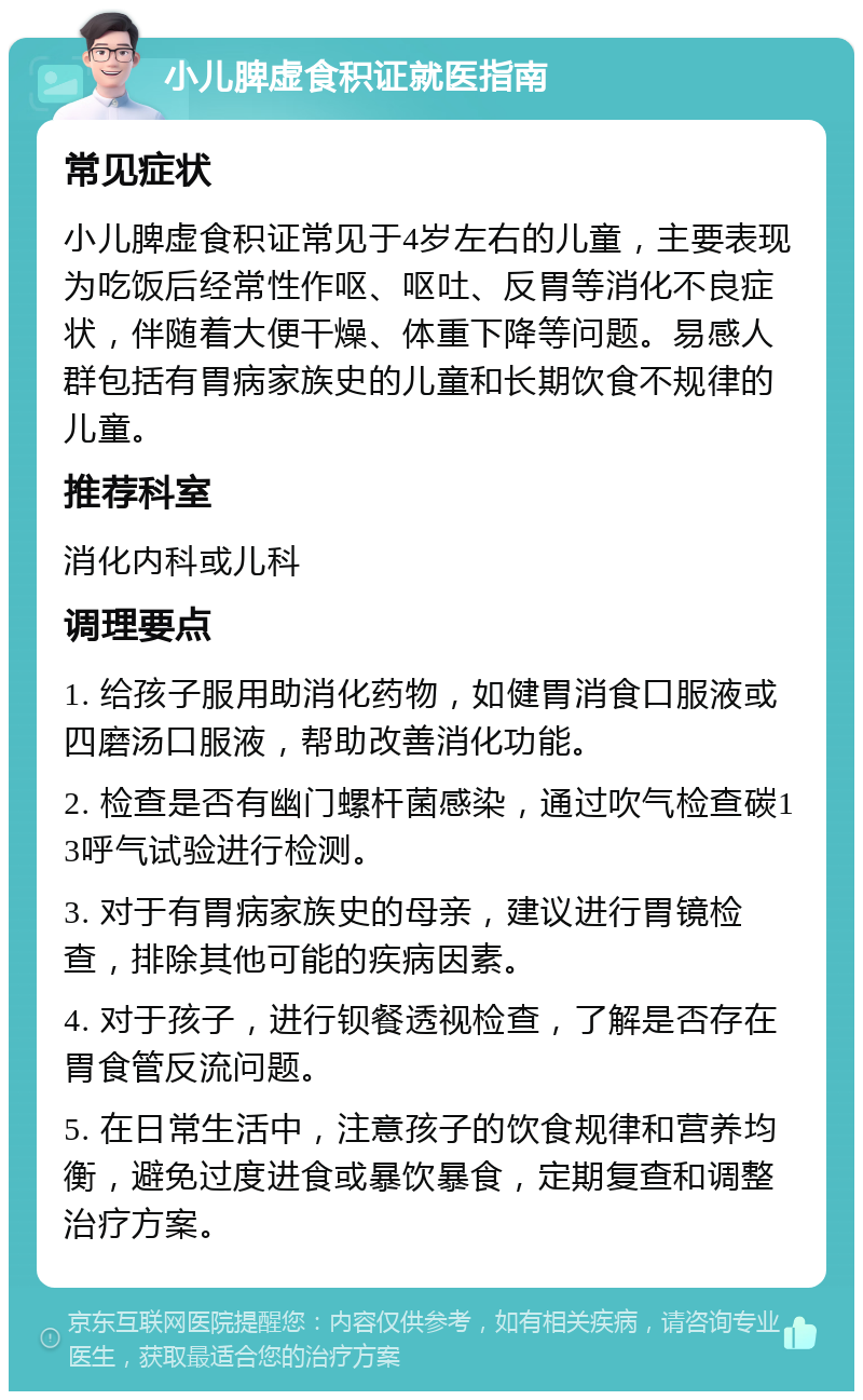 小儿脾虚食积证就医指南 常见症状 小儿脾虚食积证常见于4岁左右的儿童，主要表现为吃饭后经常性作呕、呕吐、反胃等消化不良症状，伴随着大便干燥、体重下降等问题。易感人群包括有胃病家族史的儿童和长期饮食不规律的儿童。 推荐科室 消化内科或儿科 调理要点 1. 给孩子服用助消化药物，如健胃消食口服液或四磨汤口服液，帮助改善消化功能。 2. 检查是否有幽门螺杆菌感染，通过吹气检查碳13呼气试验进行检测。 3. 对于有胃病家族史的母亲，建议进行胃镜检查，排除其他可能的疾病因素。 4. 对于孩子，进行钡餐透视检查，了解是否存在胃食管反流问题。 5. 在日常生活中，注意孩子的饮食规律和营养均衡，避免过度进食或暴饮暴食，定期复查和调整治疗方案。