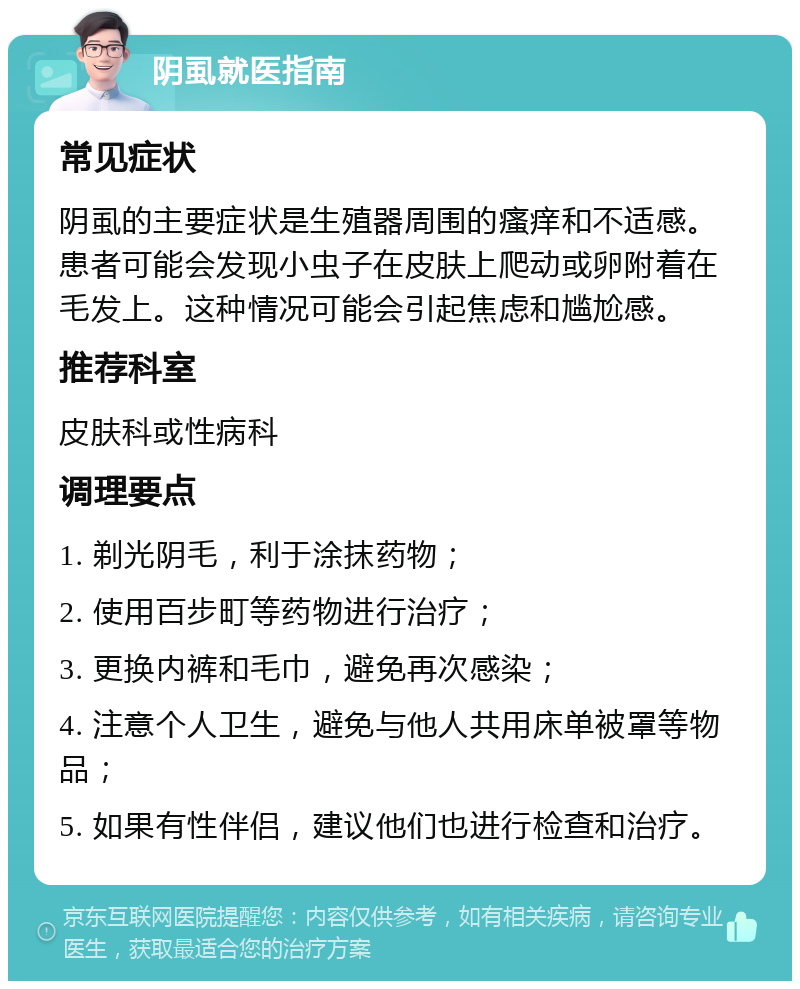 阴虱就医指南 常见症状 阴虱的主要症状是生殖器周围的瘙痒和不适感。患者可能会发现小虫子在皮肤上爬动或卵附着在毛发上。这种情况可能会引起焦虑和尴尬感。 推荐科室 皮肤科或性病科 调理要点 1. 剃光阴毛，利于涂抹药物； 2. 使用百步町等药物进行治疗； 3. 更换内裤和毛巾，避免再次感染； 4. 注意个人卫生，避免与他人共用床单被罩等物品； 5. 如果有性伴侣，建议他们也进行检查和治疗。