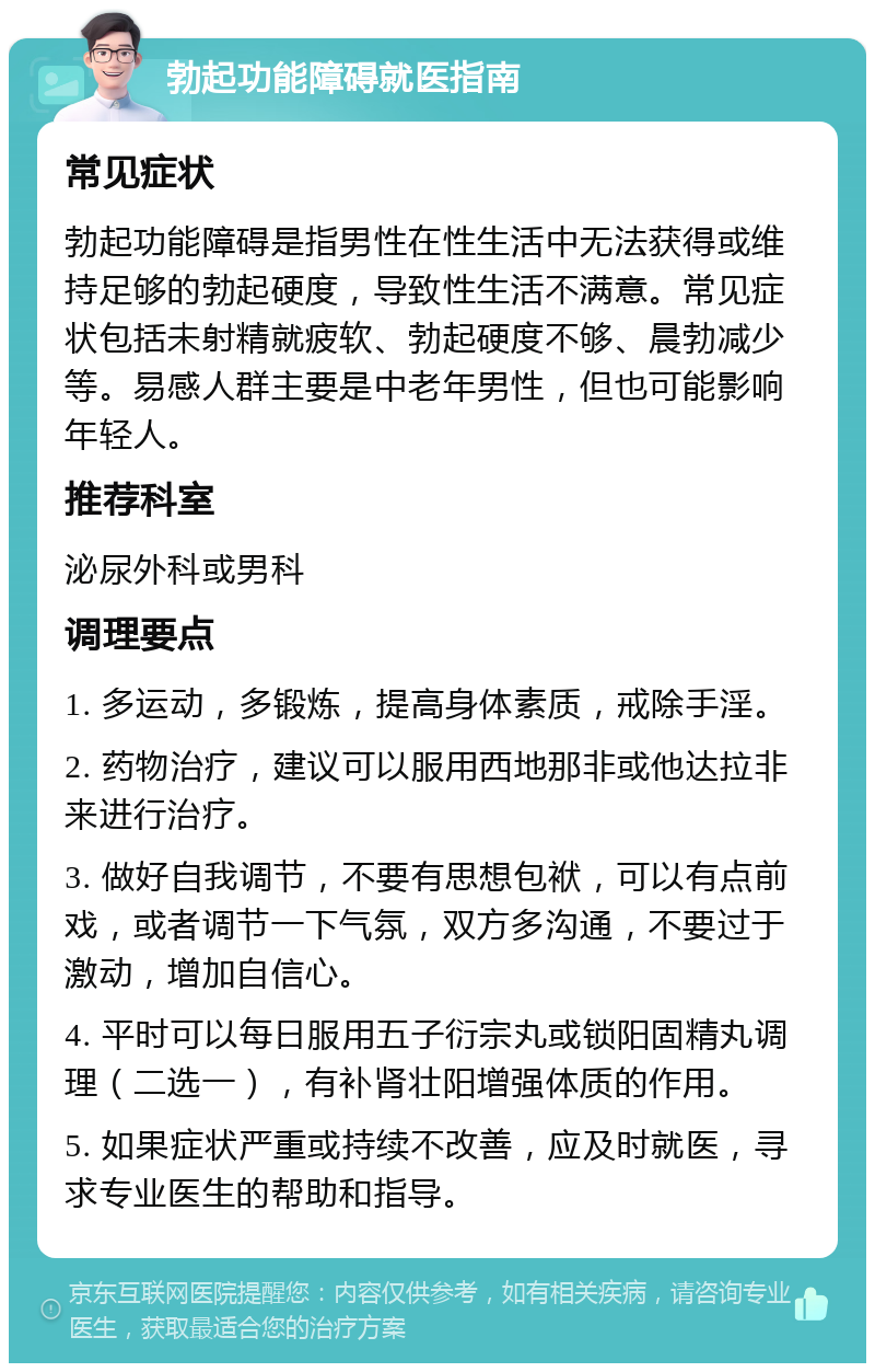 勃起功能障碍就医指南 常见症状 勃起功能障碍是指男性在性生活中无法获得或维持足够的勃起硬度，导致性生活不满意。常见症状包括未射精就疲软、勃起硬度不够、晨勃减少等。易感人群主要是中老年男性，但也可能影响年轻人。 推荐科室 泌尿外科或男科 调理要点 1. 多运动，多锻炼，提高身体素质，戒除手淫。 2. 药物治疗，建议可以服用西地那非或他达拉非来进行治疗。 3. 做好自我调节，不要有思想包袱，可以有点前戏，或者调节一下气氛，双方多沟通，不要过于激动，增加自信心。 4. 平时可以每日服用五子衍宗丸或锁阳固精丸调理（二选一），有补肾壮阳增强体质的作用。 5. 如果症状严重或持续不改善，应及时就医，寻求专业医生的帮助和指导。