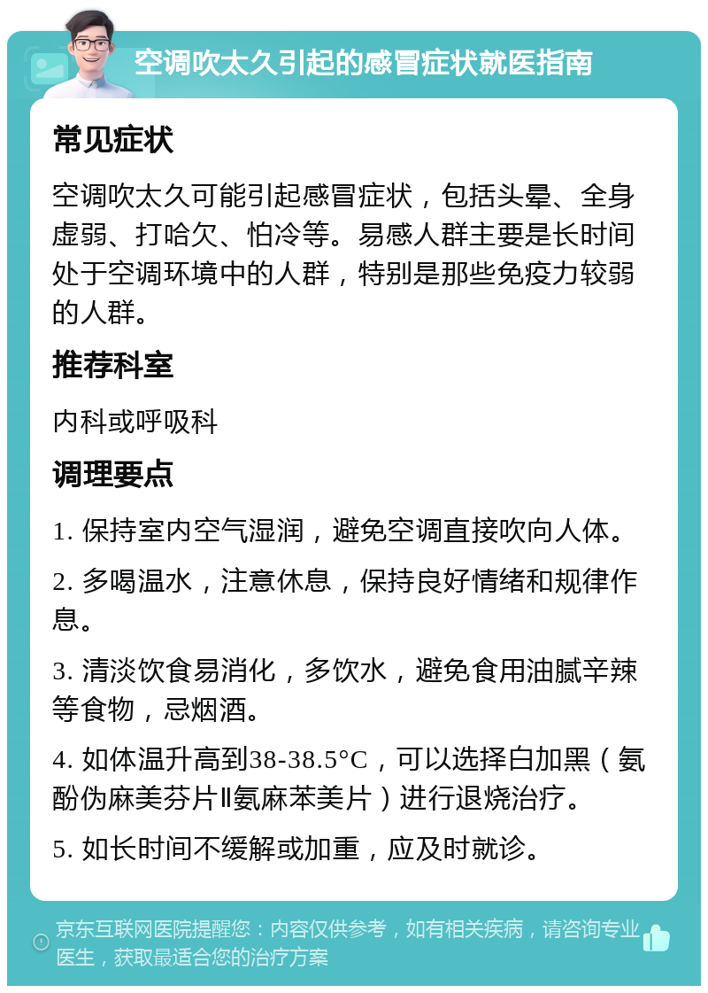 空调吹太久引起的感冒症状就医指南 常见症状 空调吹太久可能引起感冒症状，包括头晕、全身虚弱、打哈欠、怕冷等。易感人群主要是长时间处于空调环境中的人群，特别是那些免疫力较弱的人群。 推荐科室 内科或呼吸科 调理要点 1. 保持室内空气湿润，避免空调直接吹向人体。 2. 多喝温水，注意休息，保持良好情绪和规律作息。 3. 清淡饮食易消化，多饮水，避免食用油腻辛辣等食物，忌烟酒。 4. 如体温升高到38-38.5°C，可以选择白加黑（氨酚伪麻美芬片Ⅱ氨麻苯美片）进行退烧治疗。 5. 如长时间不缓解或加重，应及时就诊。