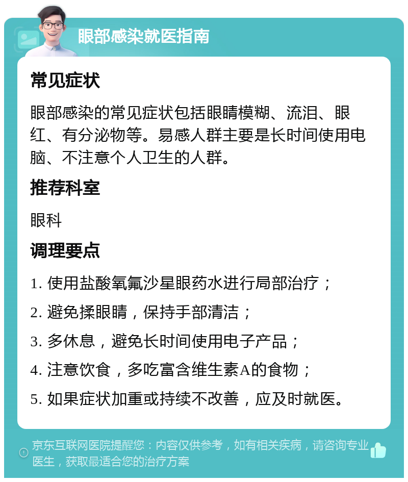 眼部感染就医指南 常见症状 眼部感染的常见症状包括眼睛模糊、流泪、眼红、有分泌物等。易感人群主要是长时间使用电脑、不注意个人卫生的人群。 推荐科室 眼科 调理要点 1. 使用盐酸氧氟沙星眼药水进行局部治疗； 2. 避免揉眼睛，保持手部清洁； 3. 多休息，避免长时间使用电子产品； 4. 注意饮食，多吃富含维生素A的食物； 5. 如果症状加重或持续不改善，应及时就医。