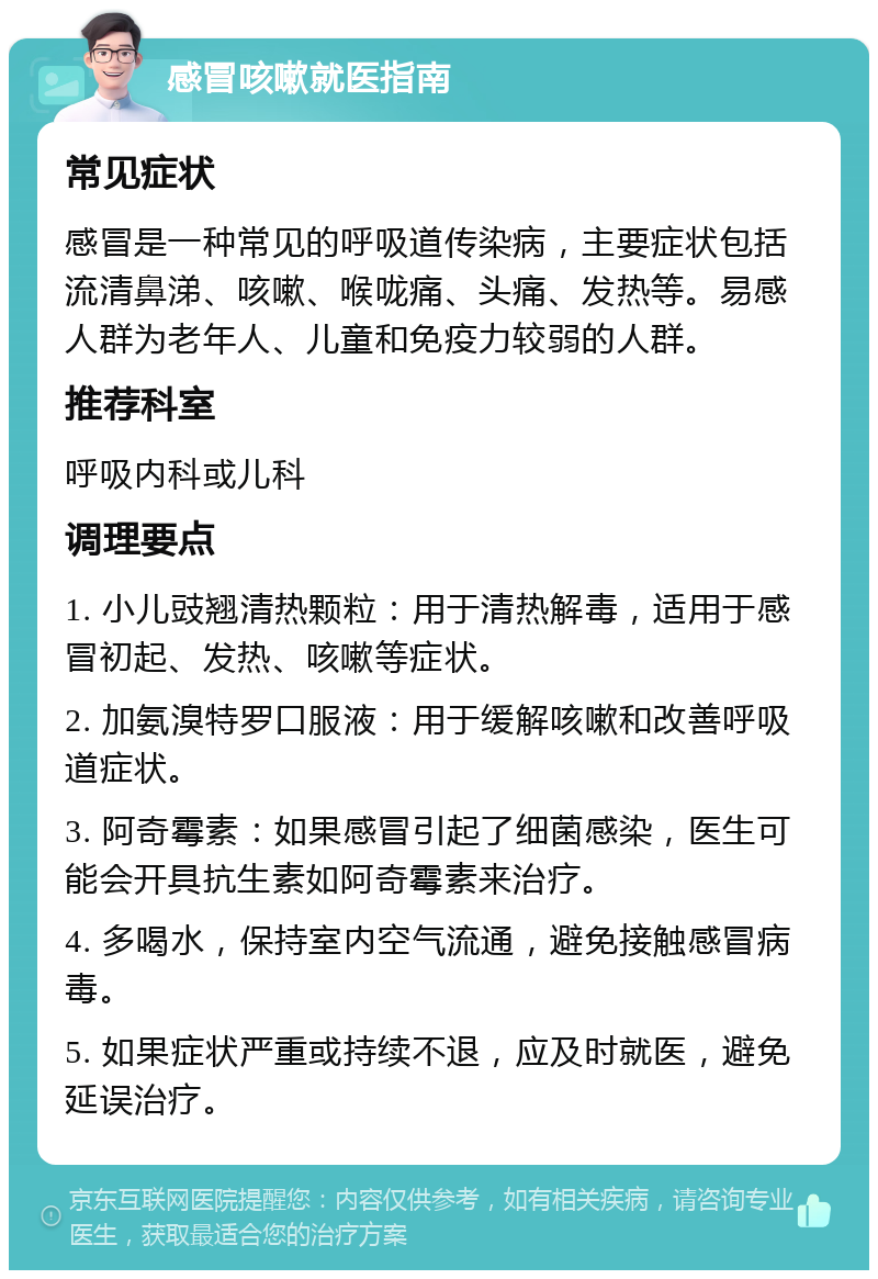 感冒咳嗽就医指南 常见症状 感冒是一种常见的呼吸道传染病，主要症状包括流清鼻涕、咳嗽、喉咙痛、头痛、发热等。易感人群为老年人、儿童和免疫力较弱的人群。 推荐科室 呼吸内科或儿科 调理要点 1. 小儿豉翘清热颗粒：用于清热解毒，适用于感冒初起、发热、咳嗽等症状。 2. 加氨溴特罗口服液：用于缓解咳嗽和改善呼吸道症状。 3. 阿奇霉素：如果感冒引起了细菌感染，医生可能会开具抗生素如阿奇霉素来治疗。 4. 多喝水，保持室内空气流通，避免接触感冒病毒。 5. 如果症状严重或持续不退，应及时就医，避免延误治疗。