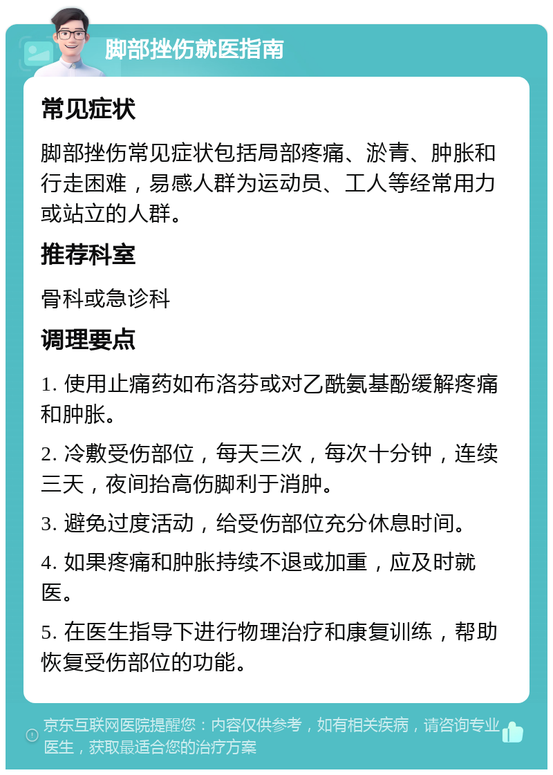 脚部挫伤就医指南 常见症状 脚部挫伤常见症状包括局部疼痛、淤青、肿胀和行走困难，易感人群为运动员、工人等经常用力或站立的人群。 推荐科室 骨科或急诊科 调理要点 1. 使用止痛药如布洛芬或对乙酰氨基酚缓解疼痛和肿胀。 2. 冷敷受伤部位，每天三次，每次十分钟，连续三天，夜间抬高伤脚利于消肿。 3. 避免过度活动，给受伤部位充分休息时间。 4. 如果疼痛和肿胀持续不退或加重，应及时就医。 5. 在医生指导下进行物理治疗和康复训练，帮助恢复受伤部位的功能。