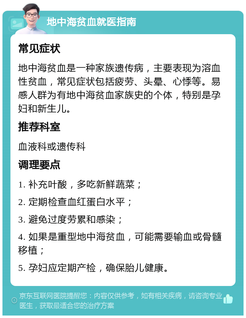 地中海贫血就医指南 常见症状 地中海贫血是一种家族遗传病，主要表现为溶血性贫血，常见症状包括疲劳、头晕、心悸等。易感人群为有地中海贫血家族史的个体，特别是孕妇和新生儿。 推荐科室 血液科或遗传科 调理要点 1. 补充叶酸，多吃新鲜蔬菜； 2. 定期检查血红蛋白水平； 3. 避免过度劳累和感染； 4. 如果是重型地中海贫血，可能需要输血或骨髓移植； 5. 孕妇应定期产检，确保胎儿健康。