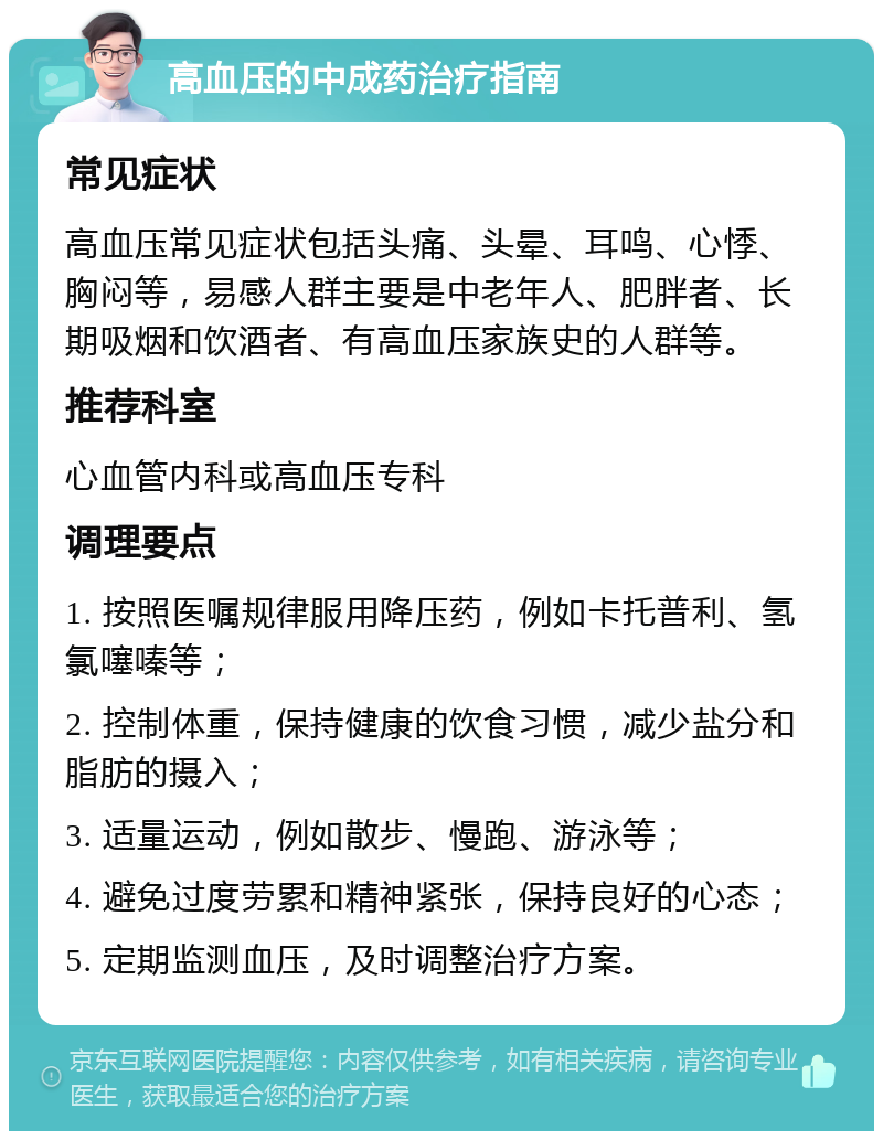 高血压的中成药治疗指南 常见症状 高血压常见症状包括头痛、头晕、耳鸣、心悸、胸闷等，易感人群主要是中老年人、肥胖者、长期吸烟和饮酒者、有高血压家族史的人群等。 推荐科室 心血管内科或高血压专科 调理要点 1. 按照医嘱规律服用降压药，例如卡托普利、氢氯噻嗪等； 2. 控制体重，保持健康的饮食习惯，减少盐分和脂肪的摄入； 3. 适量运动，例如散步、慢跑、游泳等； 4. 避免过度劳累和精神紧张，保持良好的心态； 5. 定期监测血压，及时调整治疗方案。