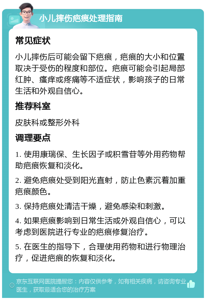 小儿摔伤疤痕处理指南 常见症状 小儿摔伤后可能会留下疤痕，疤痕的大小和位置取决于受伤的程度和部位。疤痕可能会引起局部红肿、瘙痒或疼痛等不适症状，影响孩子的日常生活和外观自信心。 推荐科室 皮肤科或整形外科 调理要点 1. 使用康瑞保、生长因子或积雪苷等外用药物帮助疤痕恢复和淡化。 2. 避免疤痕处受到阳光直射，防止色素沉着加重疤痕颜色。 3. 保持疤痕处清洁干燥，避免感染和刺激。 4. 如果疤痕影响到日常生活或外观自信心，可以考虑到医院进行专业的疤痕修复治疗。 5. 在医生的指导下，合理使用药物和进行物理治疗，促进疤痕的恢复和淡化。