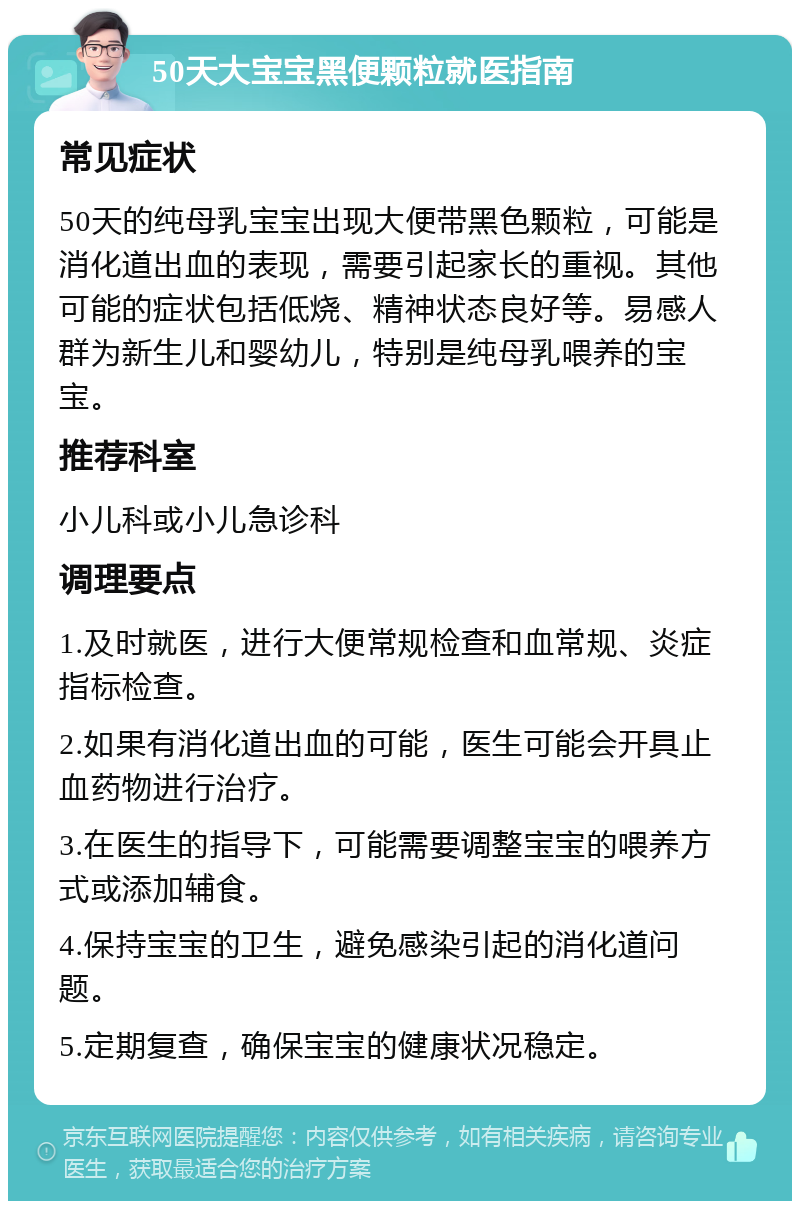 50天大宝宝黑便颗粒就医指南 常见症状 50天的纯母乳宝宝出现大便带黑色颗粒，可能是消化道出血的表现，需要引起家长的重视。其他可能的症状包括低烧、精神状态良好等。易感人群为新生儿和婴幼儿，特别是纯母乳喂养的宝宝。 推荐科室 小儿科或小儿急诊科 调理要点 1.及时就医，进行大便常规检查和血常规、炎症指标检查。 2.如果有消化道出血的可能，医生可能会开具止血药物进行治疗。 3.在医生的指导下，可能需要调整宝宝的喂养方式或添加辅食。 4.保持宝宝的卫生，避免感染引起的消化道问题。 5.定期复查，确保宝宝的健康状况稳定。